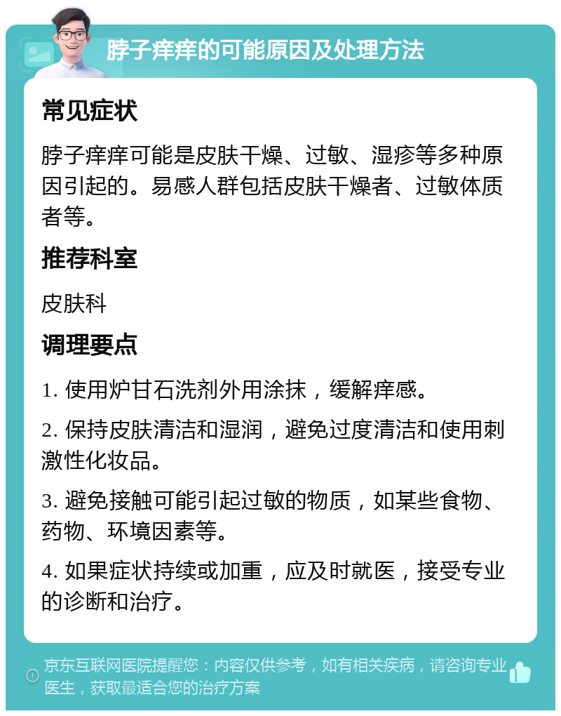 脖子痒痒的可能原因及处理方法 常见症状 脖子痒痒可能是皮肤干燥、过敏、湿疹等多种原因引起的。易感人群包括皮肤干燥者、过敏体质者等。 推荐科室 皮肤科 调理要点 1. 使用炉甘石洗剂外用涂抹，缓解痒感。 2. 保持皮肤清洁和湿润，避免过度清洁和使用刺激性化妆品。 3. 避免接触可能引起过敏的物质，如某些食物、药物、环境因素等。 4. 如果症状持续或加重，应及时就医，接受专业的诊断和治疗。