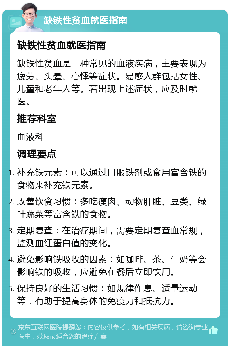 缺铁性贫血就医指南 缺铁性贫血就医指南 缺铁性贫血是一种常见的血液疾病，主要表现为疲劳、头晕、心悸等症状。易感人群包括女性、儿童和老年人等。若出现上述症状，应及时就医。 推荐科室 血液科 调理要点 补充铁元素：可以通过口服铁剂或食用富含铁的食物来补充铁元素。 改善饮食习惯：多吃瘦肉、动物肝脏、豆类、绿叶蔬菜等富含铁的食物。 定期复查：在治疗期间，需要定期复查血常规，监测血红蛋白值的变化。 避免影响铁吸收的因素：如咖啡、茶、牛奶等会影响铁的吸收，应避免在餐后立即饮用。 保持良好的生活习惯：如规律作息、适量运动等，有助于提高身体的免疫力和抵抗力。