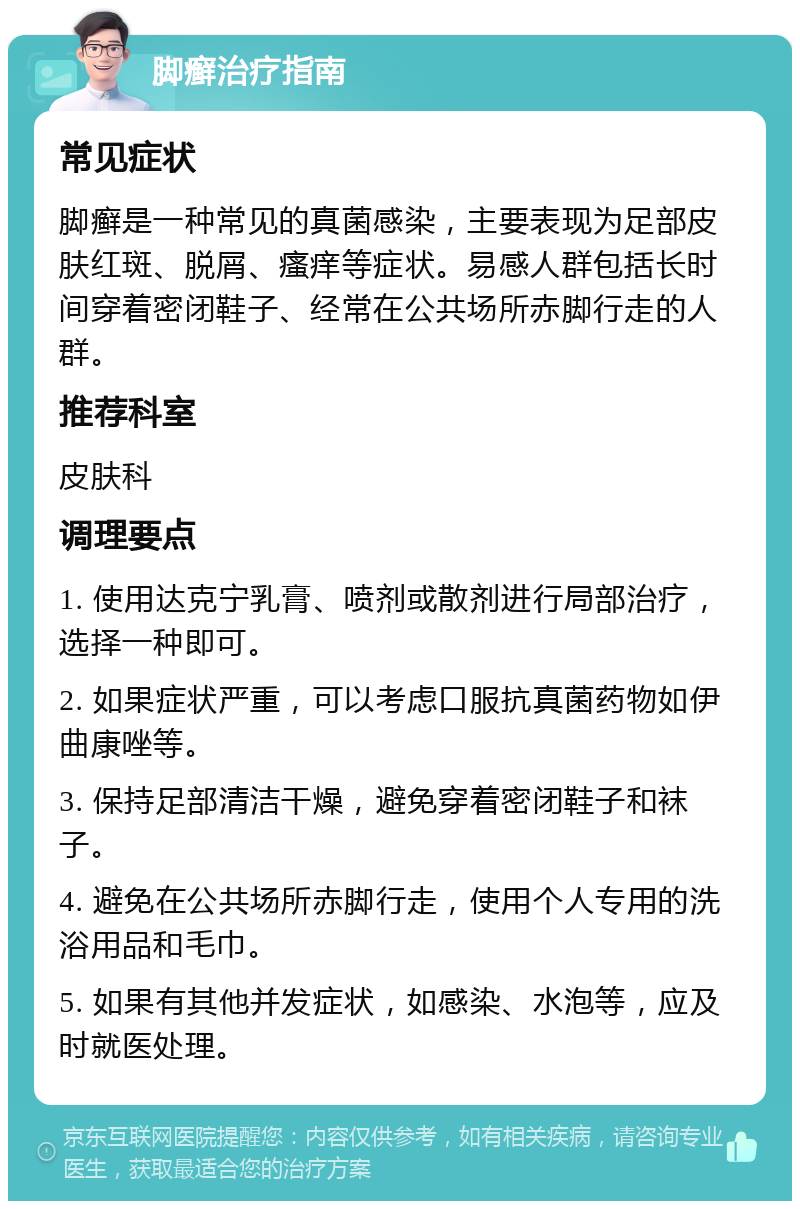 脚癣治疗指南 常见症状 脚癣是一种常见的真菌感染，主要表现为足部皮肤红斑、脱屑、瘙痒等症状。易感人群包括长时间穿着密闭鞋子、经常在公共场所赤脚行走的人群。 推荐科室 皮肤科 调理要点 1. 使用达克宁乳膏、喷剂或散剂进行局部治疗，选择一种即可。 2. 如果症状严重，可以考虑口服抗真菌药物如伊曲康唑等。 3. 保持足部清洁干燥，避免穿着密闭鞋子和袜子。 4. 避免在公共场所赤脚行走，使用个人专用的洗浴用品和毛巾。 5. 如果有其他并发症状，如感染、水泡等，应及时就医处理。