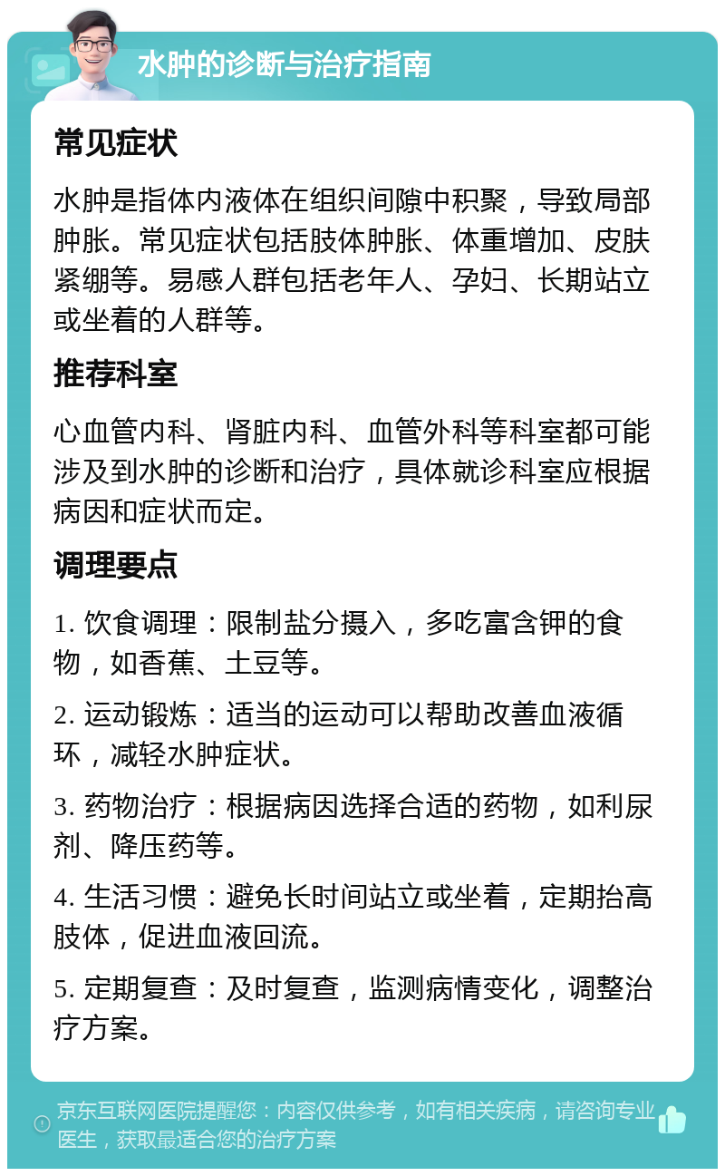 水肿的诊断与治疗指南 常见症状 水肿是指体内液体在组织间隙中积聚，导致局部肿胀。常见症状包括肢体肿胀、体重增加、皮肤紧绷等。易感人群包括老年人、孕妇、长期站立或坐着的人群等。 推荐科室 心血管内科、肾脏内科、血管外科等科室都可能涉及到水肿的诊断和治疗，具体就诊科室应根据病因和症状而定。 调理要点 1. 饮食调理：限制盐分摄入，多吃富含钾的食物，如香蕉、土豆等。 2. 运动锻炼：适当的运动可以帮助改善血液循环，减轻水肿症状。 3. 药物治疗：根据病因选择合适的药物，如利尿剂、降压药等。 4. 生活习惯：避免长时间站立或坐着，定期抬高肢体，促进血液回流。 5. 定期复查：及时复查，监测病情变化，调整治疗方案。