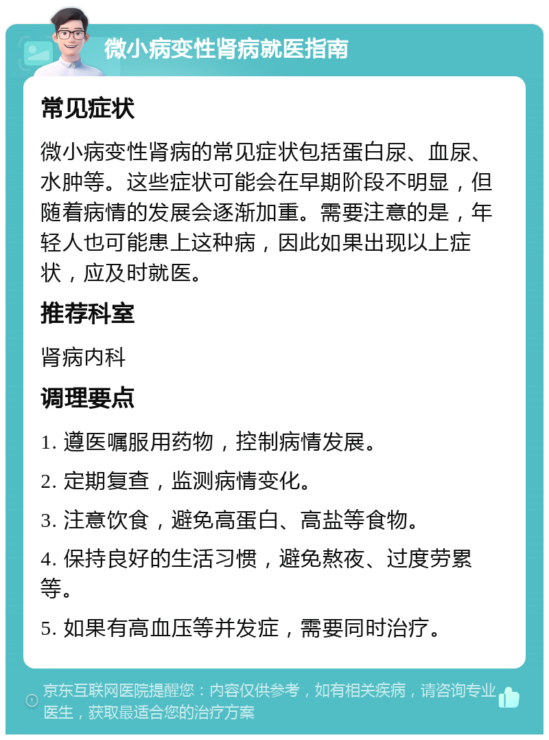 微小病变性肾病就医指南 常见症状 微小病变性肾病的常见症状包括蛋白尿、血尿、水肿等。这些症状可能会在早期阶段不明显，但随着病情的发展会逐渐加重。需要注意的是，年轻人也可能患上这种病，因此如果出现以上症状，应及时就医。 推荐科室 肾病内科 调理要点 1. 遵医嘱服用药物，控制病情发展。 2. 定期复查，监测病情变化。 3. 注意饮食，避免高蛋白、高盐等食物。 4. 保持良好的生活习惯，避免熬夜、过度劳累等。 5. 如果有高血压等并发症，需要同时治疗。