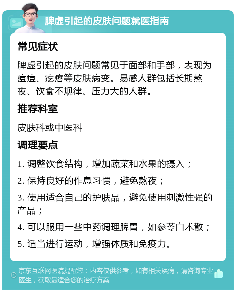 脾虚引起的皮肤问题就医指南 常见症状 脾虚引起的皮肤问题常见于面部和手部，表现为痘痘、疙瘩等皮肤病变。易感人群包括长期熬夜、饮食不规律、压力大的人群。 推荐科室 皮肤科或中医科 调理要点 1. 调整饮食结构，增加蔬菜和水果的摄入； 2. 保持良好的作息习惯，避免熬夜； 3. 使用适合自己的护肤品，避免使用刺激性强的产品； 4. 可以服用一些中药调理脾胃，如参苓白术散； 5. 适当进行运动，增强体质和免疫力。