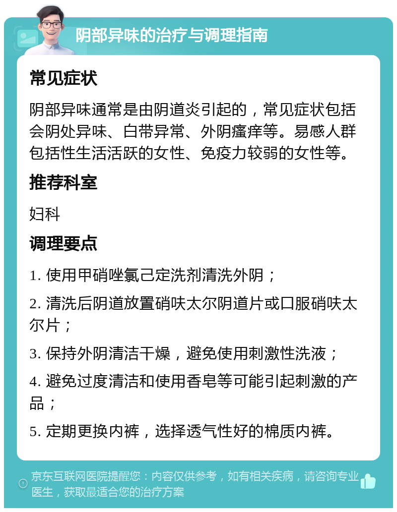 阴部异味的治疗与调理指南 常见症状 阴部异味通常是由阴道炎引起的，常见症状包括会阴处异味、白带异常、外阴瘙痒等。易感人群包括性生活活跃的女性、免疫力较弱的女性等。 推荐科室 妇科 调理要点 1. 使用甲硝唑氯己定洗剂清洗外阴； 2. 清洗后阴道放置硝呋太尔阴道片或口服硝呋太尔片； 3. 保持外阴清洁干燥，避免使用刺激性洗液； 4. 避免过度清洁和使用香皂等可能引起刺激的产品； 5. 定期更换内裤，选择透气性好的棉质内裤。