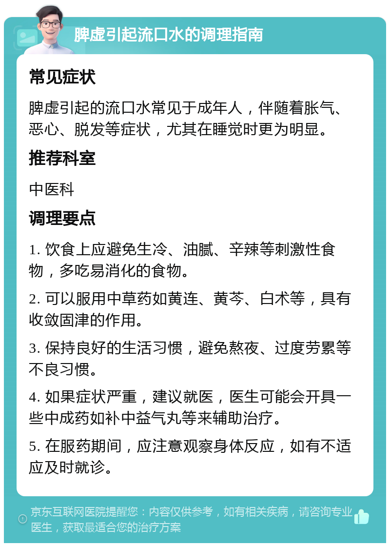 脾虚引起流口水的调理指南 常见症状 脾虚引起的流口水常见于成年人，伴随着胀气、恶心、脱发等症状，尤其在睡觉时更为明显。 推荐科室 中医科 调理要点 1. 饮食上应避免生冷、油腻、辛辣等刺激性食物，多吃易消化的食物。 2. 可以服用中草药如黄连、黄芩、白术等，具有收敛固津的作用。 3. 保持良好的生活习惯，避免熬夜、过度劳累等不良习惯。 4. 如果症状严重，建议就医，医生可能会开具一些中成药如补中益气丸等来辅助治疗。 5. 在服药期间，应注意观察身体反应，如有不适应及时就诊。