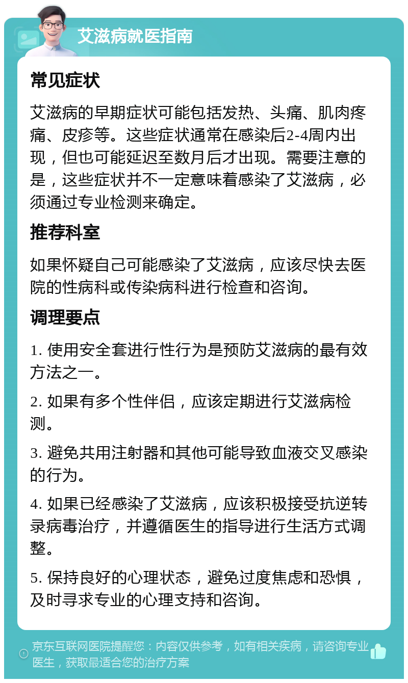 艾滋病就医指南 常见症状 艾滋病的早期症状可能包括发热、头痛、肌肉疼痛、皮疹等。这些症状通常在感染后2-4周内出现，但也可能延迟至数月后才出现。需要注意的是，这些症状并不一定意味着感染了艾滋病，必须通过专业检测来确定。 推荐科室 如果怀疑自己可能感染了艾滋病，应该尽快去医院的性病科或传染病科进行检查和咨询。 调理要点 1. 使用安全套进行性行为是预防艾滋病的最有效方法之一。 2. 如果有多个性伴侣，应该定期进行艾滋病检测。 3. 避免共用注射器和其他可能导致血液交叉感染的行为。 4. 如果已经感染了艾滋病，应该积极接受抗逆转录病毒治疗，并遵循医生的指导进行生活方式调整。 5. 保持良好的心理状态，避免过度焦虑和恐惧，及时寻求专业的心理支持和咨询。