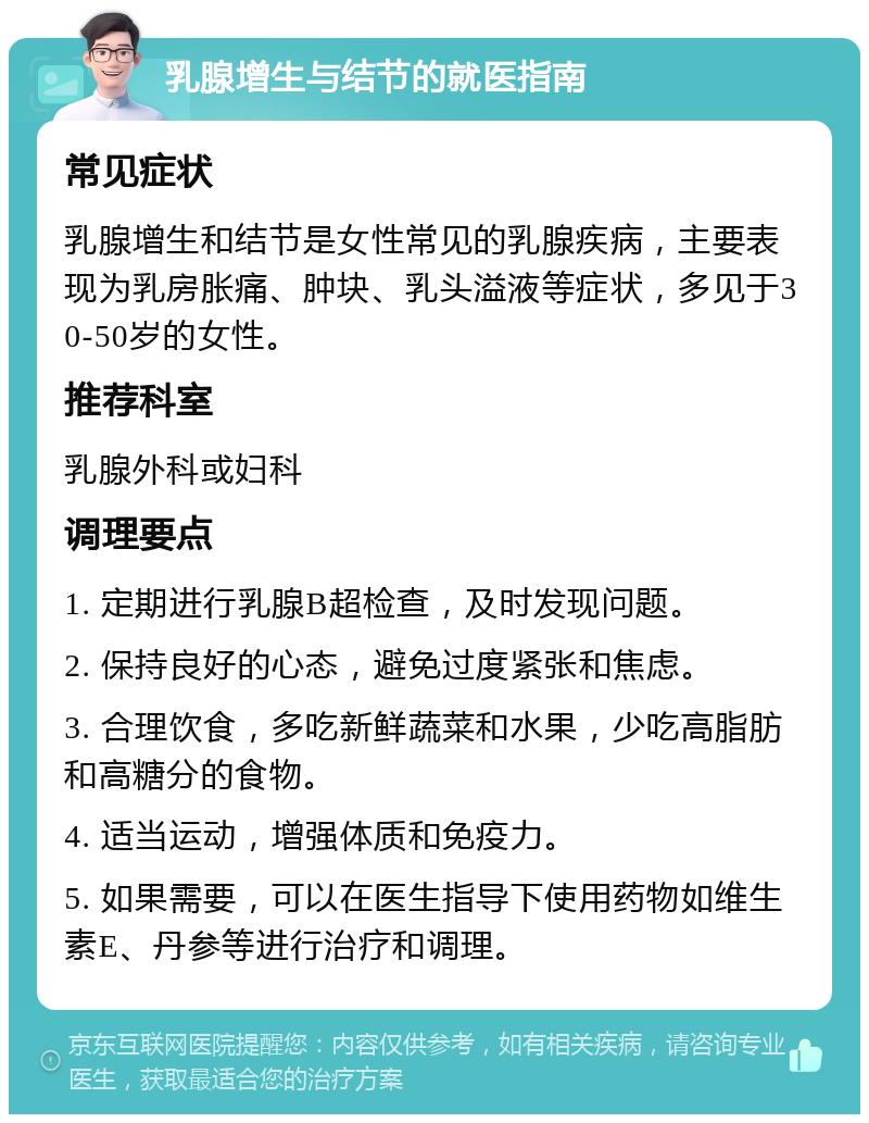 乳腺增生与结节的就医指南 常见症状 乳腺增生和结节是女性常见的乳腺疾病，主要表现为乳房胀痛、肿块、乳头溢液等症状，多见于30-50岁的女性。 推荐科室 乳腺外科或妇科 调理要点 1. 定期进行乳腺B超检查，及时发现问题。 2. 保持良好的心态，避免过度紧张和焦虑。 3. 合理饮食，多吃新鲜蔬菜和水果，少吃高脂肪和高糖分的食物。 4. 适当运动，增强体质和免疫力。 5. 如果需要，可以在医生指导下使用药物如维生素E、丹参等进行治疗和调理。