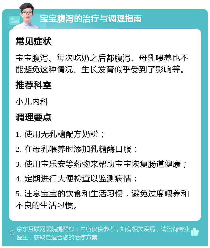 宝宝腹泻的治疗与调理指南 常见症状 宝宝腹泻、每次吃奶之后都腹泻、母乳喂养也不能避免这种情况、生长发育似乎受到了影响等。 推荐科室 小儿内科 调理要点 1. 使用无乳糖配方奶粉； 2. 在母乳喂养时添加乳糖酶口服； 3. 使用宝乐安等药物来帮助宝宝恢复肠道健康； 4. 定期进行大便检查以监测病情； 5. 注意宝宝的饮食和生活习惯，避免过度喂养和不良的生活习惯。