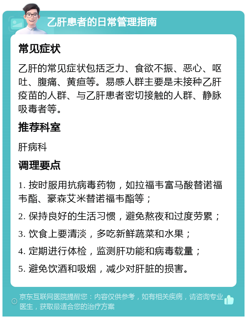 乙肝患者的日常管理指南 常见症状 乙肝的常见症状包括乏力、食欲不振、恶心、呕吐、腹痛、黄疸等。易感人群主要是未接种乙肝疫苗的人群、与乙肝患者密切接触的人群、静脉吸毒者等。 推荐科室 肝病科 调理要点 1. 按时服用抗病毒药物，如拉福韦富马酸替诺福韦酯、豪森艾米替诺福韦酯等； 2. 保持良好的生活习惯，避免熬夜和过度劳累； 3. 饮食上要清淡，多吃新鲜蔬菜和水果； 4. 定期进行体检，监测肝功能和病毒载量； 5. 避免饮酒和吸烟，减少对肝脏的损害。