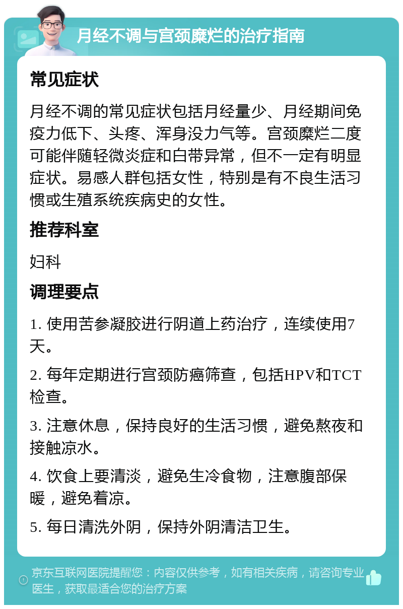 月经不调与宫颈糜烂的治疗指南 常见症状 月经不调的常见症状包括月经量少、月经期间免疫力低下、头疼、浑身没力气等。宫颈糜烂二度可能伴随轻微炎症和白带异常，但不一定有明显症状。易感人群包括女性，特别是有不良生活习惯或生殖系统疾病史的女性。 推荐科室 妇科 调理要点 1. 使用苦参凝胶进行阴道上药治疗，连续使用7天。 2. 每年定期进行宫颈防癌筛查，包括HPV和TCT检查。 3. 注意休息，保持良好的生活习惯，避免熬夜和接触凉水。 4. 饮食上要清淡，避免生冷食物，注意腹部保暖，避免着凉。 5. 每日清洗外阴，保持外阴清洁卫生。