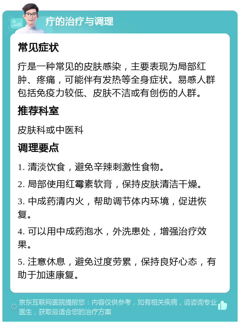 疔的治疗与调理 常见症状 疔是一种常见的皮肤感染，主要表现为局部红肿、疼痛，可能伴有发热等全身症状。易感人群包括免疫力较低、皮肤不洁或有创伤的人群。 推荐科室 皮肤科或中医科 调理要点 1. 清淡饮食，避免辛辣刺激性食物。 2. 局部使用红霉素软膏，保持皮肤清洁干燥。 3. 中成药清内火，帮助调节体内环境，促进恢复。 4. 可以用中成药泡水，外洗患处，增强治疗效果。 5. 注意休息，避免过度劳累，保持良好心态，有助于加速康复。