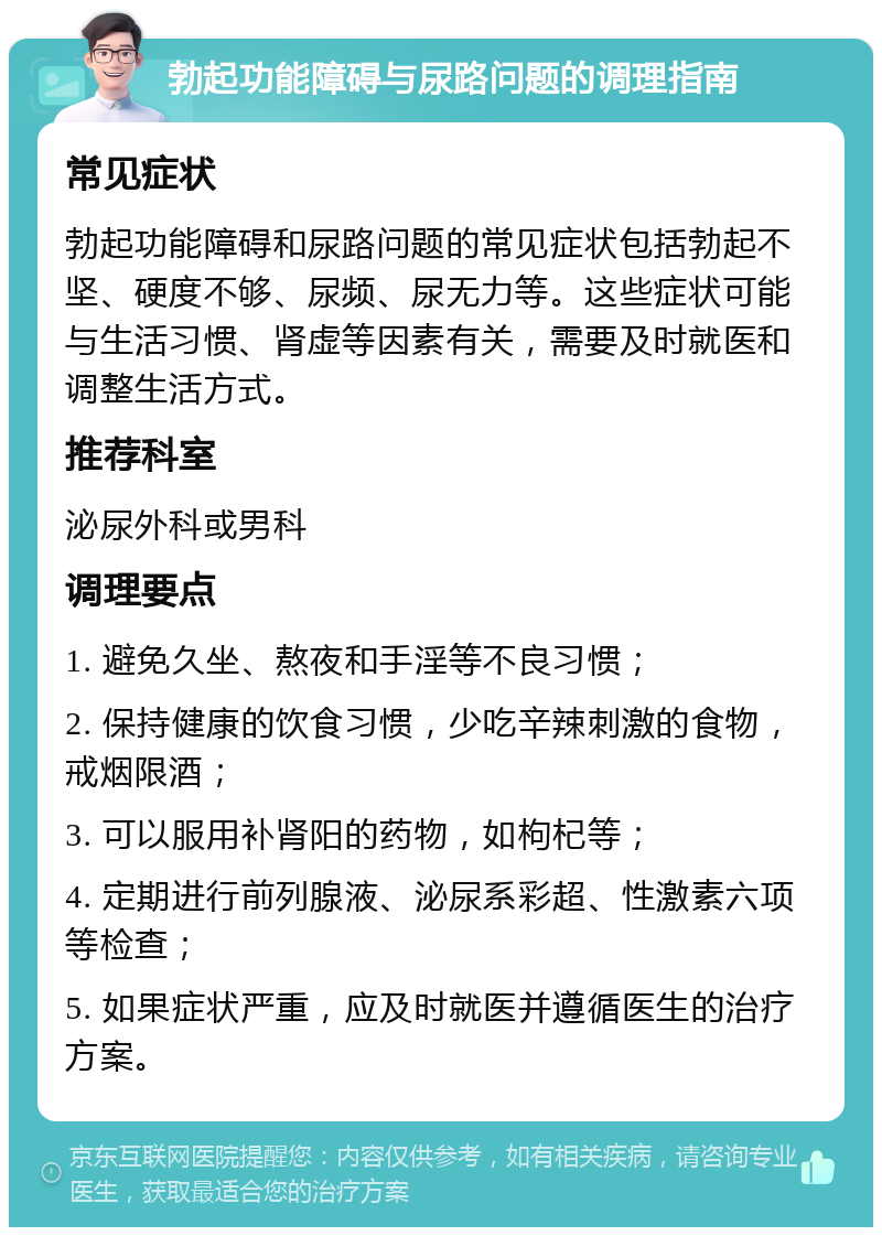 勃起功能障碍与尿路问题的调理指南 常见症状 勃起功能障碍和尿路问题的常见症状包括勃起不坚、硬度不够、尿频、尿无力等。这些症状可能与生活习惯、肾虚等因素有关，需要及时就医和调整生活方式。 推荐科室 泌尿外科或男科 调理要点 1. 避免久坐、熬夜和手淫等不良习惯； 2. 保持健康的饮食习惯，少吃辛辣刺激的食物，戒烟限酒； 3. 可以服用补肾阳的药物，如枸杞等； 4. 定期进行前列腺液、泌尿系彩超、性激素六项等检查； 5. 如果症状严重，应及时就医并遵循医生的治疗方案。