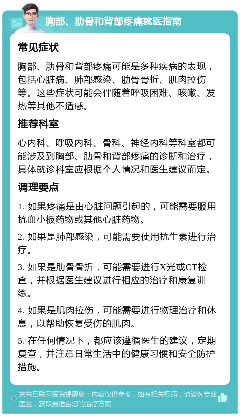 胸部、肋骨和背部疼痛就医指南 常见症状 胸部、肋骨和背部疼痛可能是多种疾病的表现，包括心脏病、肺部感染、肋骨骨折、肌肉拉伤等。这些症状可能会伴随着呼吸困难、咳嗽、发热等其他不适感。 推荐科室 心内科、呼吸内科、骨科、神经内科等科室都可能涉及到胸部、肋骨和背部疼痛的诊断和治疗，具体就诊科室应根据个人情况和医生建议而定。 调理要点 1. 如果疼痛是由心脏问题引起的，可能需要服用抗血小板药物或其他心脏药物。 2. 如果是肺部感染，可能需要使用抗生素进行治疗。 3. 如果是肋骨骨折，可能需要进行X光或CT检查，并根据医生建议进行相应的治疗和康复训练。 4. 如果是肌肉拉伤，可能需要进行物理治疗和休息，以帮助恢复受伤的肌肉。 5. 在任何情况下，都应该遵循医生的建议，定期复查，并注意日常生活中的健康习惯和安全防护措施。