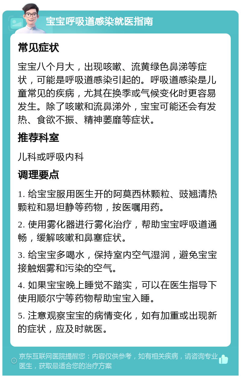 宝宝呼吸道感染就医指南 常见症状 宝宝八个月大，出现咳嗽、流黄绿色鼻涕等症状，可能是呼吸道感染引起的。呼吸道感染是儿童常见的疾病，尤其在换季或气候变化时更容易发生。除了咳嗽和流鼻涕外，宝宝可能还会有发热、食欲不振、精神萎靡等症状。 推荐科室 儿科或呼吸内科 调理要点 1. 给宝宝服用医生开的阿莫西林颗粒、豉翘清热颗粒和易坦静等药物，按医嘱用药。 2. 使用雾化器进行雾化治疗，帮助宝宝呼吸道通畅，缓解咳嗽和鼻塞症状。 3. 给宝宝多喝水，保持室内空气湿润，避免宝宝接触烟雾和污染的空气。 4. 如果宝宝晚上睡觉不踏实，可以在医生指导下使用顺尔宁等药物帮助宝宝入睡。 5. 注意观察宝宝的病情变化，如有加重或出现新的症状，应及时就医。