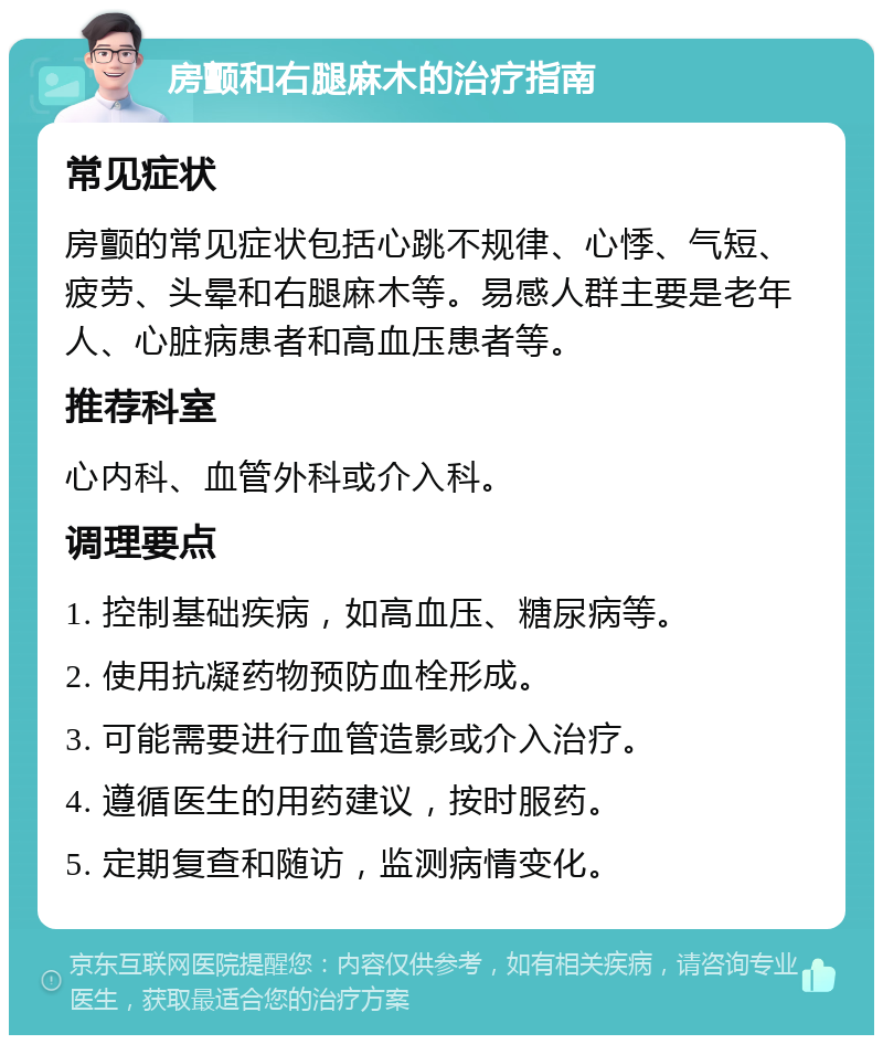 房颤和右腿麻木的治疗指南 常见症状 房颤的常见症状包括心跳不规律、心悸、气短、疲劳、头晕和右腿麻木等。易感人群主要是老年人、心脏病患者和高血压患者等。 推荐科室 心内科、血管外科或介入科。 调理要点 1. 控制基础疾病，如高血压、糖尿病等。 2. 使用抗凝药物预防血栓形成。 3. 可能需要进行血管造影或介入治疗。 4. 遵循医生的用药建议，按时服药。 5. 定期复查和随访，监测病情变化。