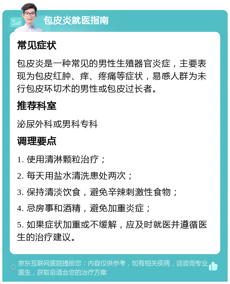 包皮炎就医指南 常见症状 包皮炎是一种常见的男性生殖器官炎症，主要表现为包皮红肿、痒、疼痛等症状，易感人群为未行包皮环切术的男性或包皮过长者。 推荐科室 泌尿外科或男科专科 调理要点 1. 使用清淋颗粒治疗； 2. 每天用盐水清洗患处两次； 3. 保持清淡饮食，避免辛辣刺激性食物； 4. 忌房事和酒精，避免加重炎症； 5. 如果症状加重或不缓解，应及时就医并遵循医生的治疗建议。