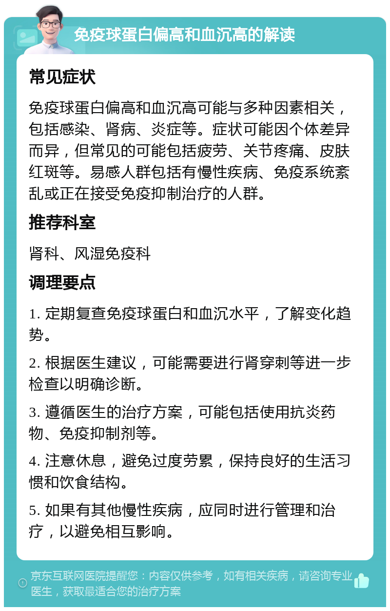 免疫球蛋白偏高和血沉高的解读 常见症状 免疫球蛋白偏高和血沉高可能与多种因素相关，包括感染、肾病、炎症等。症状可能因个体差异而异，但常见的可能包括疲劳、关节疼痛、皮肤红斑等。易感人群包括有慢性疾病、免疫系统紊乱或正在接受免疫抑制治疗的人群。 推荐科室 肾科、风湿免疫科 调理要点 1. 定期复查免疫球蛋白和血沉水平，了解变化趋势。 2. 根据医生建议，可能需要进行肾穿刺等进一步检查以明确诊断。 3. 遵循医生的治疗方案，可能包括使用抗炎药物、免疫抑制剂等。 4. 注意休息，避免过度劳累，保持良好的生活习惯和饮食结构。 5. 如果有其他慢性疾病，应同时进行管理和治疗，以避免相互影响。