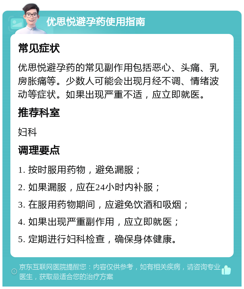 优思悦避孕药使用指南 常见症状 优思悦避孕药的常见副作用包括恶心、头痛、乳房胀痛等。少数人可能会出现月经不调、情绪波动等症状。如果出现严重不适，应立即就医。 推荐科室 妇科 调理要点 1. 按时服用药物，避免漏服； 2. 如果漏服，应在24小时内补服； 3. 在服用药物期间，应避免饮酒和吸烟； 4. 如果出现严重副作用，应立即就医； 5. 定期进行妇科检查，确保身体健康。