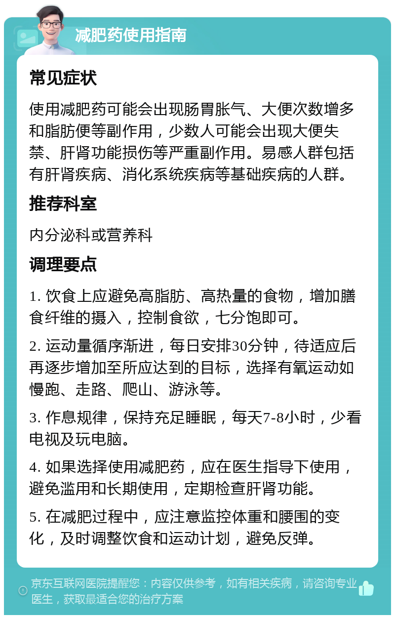 减肥药使用指南 常见症状 使用减肥药可能会出现肠胃胀气、大便次数增多和脂肪便等副作用，少数人可能会出现大便失禁、肝肾功能损伤等严重副作用。易感人群包括有肝肾疾病、消化系统疾病等基础疾病的人群。 推荐科室 内分泌科或营养科 调理要点 1. 饮食上应避免高脂肪、高热量的食物，增加膳食纤维的摄入，控制食欲，七分饱即可。 2. 运动量循序渐进，每日安排30分钟，待适应后再逐步增加至所应达到的目标，选择有氧运动如慢跑、走路、爬山、游泳等。 3. 作息规律，保持充足睡眠，每天7-8小时，少看电视及玩电脑。 4. 如果选择使用减肥药，应在医生指导下使用，避免滥用和长期使用，定期检查肝肾功能。 5. 在减肥过程中，应注意监控体重和腰围的变化，及时调整饮食和运动计划，避免反弹。