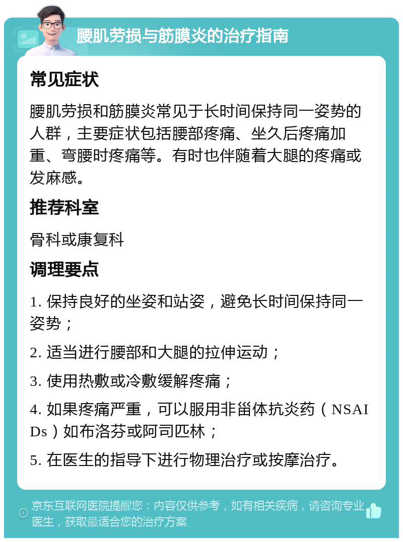 腰肌劳损与筋膜炎的治疗指南 常见症状 腰肌劳损和筋膜炎常见于长时间保持同一姿势的人群，主要症状包括腰部疼痛、坐久后疼痛加重、弯腰时疼痛等。有时也伴随着大腿的疼痛或发麻感。 推荐科室 骨科或康复科 调理要点 1. 保持良好的坐姿和站姿，避免长时间保持同一姿势； 2. 适当进行腰部和大腿的拉伸运动； 3. 使用热敷或冷敷缓解疼痛； 4. 如果疼痛严重，可以服用非甾体抗炎药（NSAIDs）如布洛芬或阿司匹林； 5. 在医生的指导下进行物理治疗或按摩治疗。