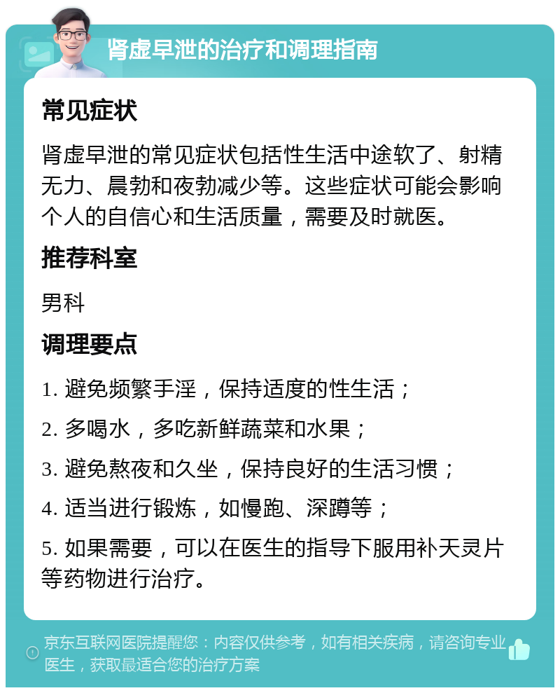 肾虚早泄的治疗和调理指南 常见症状 肾虚早泄的常见症状包括性生活中途软了、射精无力、晨勃和夜勃减少等。这些症状可能会影响个人的自信心和生活质量，需要及时就医。 推荐科室 男科 调理要点 1. 避免频繁手淫，保持适度的性生活； 2. 多喝水，多吃新鲜蔬菜和水果； 3. 避免熬夜和久坐，保持良好的生活习惯； 4. 适当进行锻炼，如慢跑、深蹲等； 5. 如果需要，可以在医生的指导下服用补天灵片等药物进行治疗。