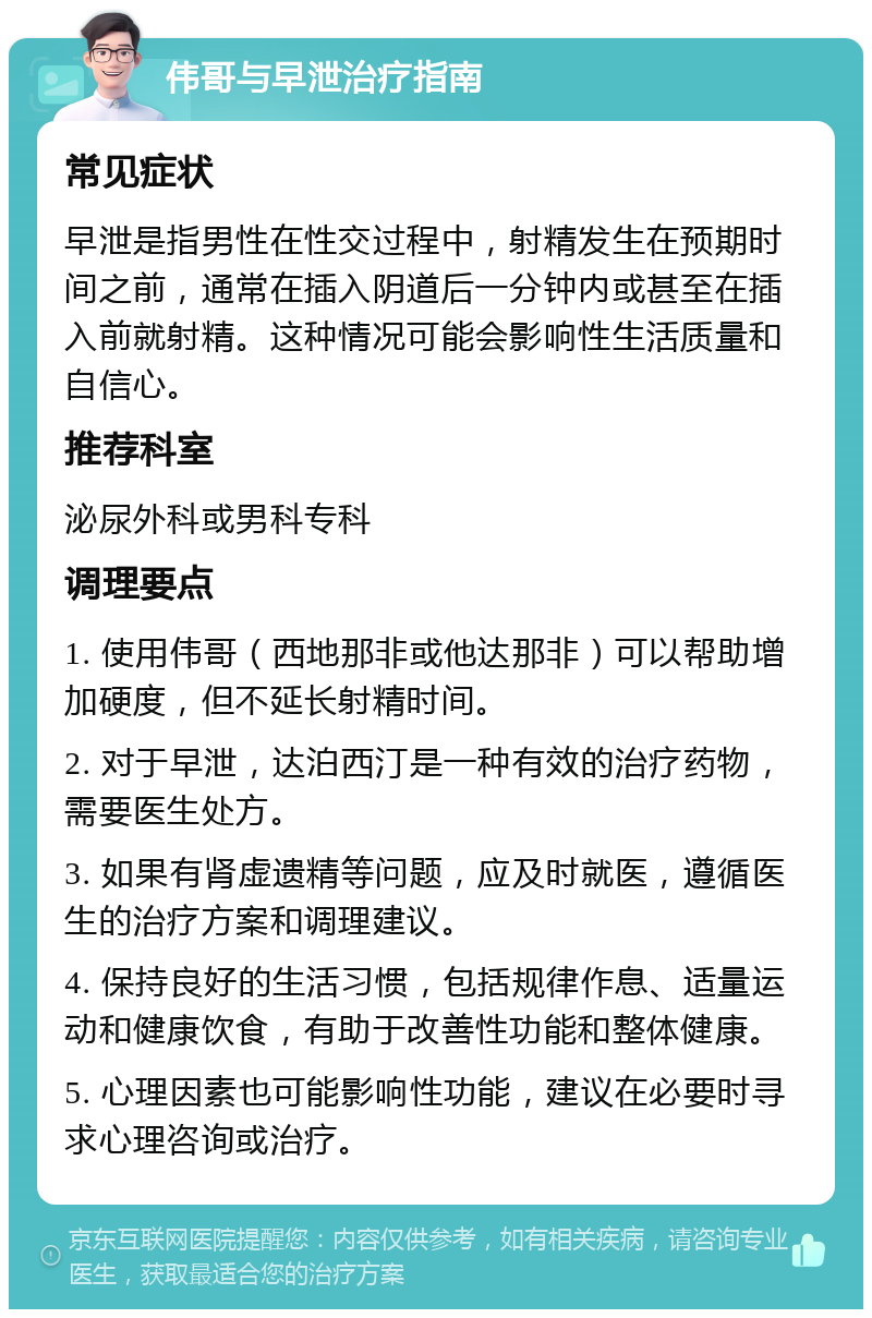 伟哥与早泄治疗指南 常见症状 早泄是指男性在性交过程中，射精发生在预期时间之前，通常在插入阴道后一分钟内或甚至在插入前就射精。这种情况可能会影响性生活质量和自信心。 推荐科室 泌尿外科或男科专科 调理要点 1. 使用伟哥（西地那非或他达那非）可以帮助增加硬度，但不延长射精时间。 2. 对于早泄，达泊西汀是一种有效的治疗药物，需要医生处方。 3. 如果有肾虚遗精等问题，应及时就医，遵循医生的治疗方案和调理建议。 4. 保持良好的生活习惯，包括规律作息、适量运动和健康饮食，有助于改善性功能和整体健康。 5. 心理因素也可能影响性功能，建议在必要时寻求心理咨询或治疗。