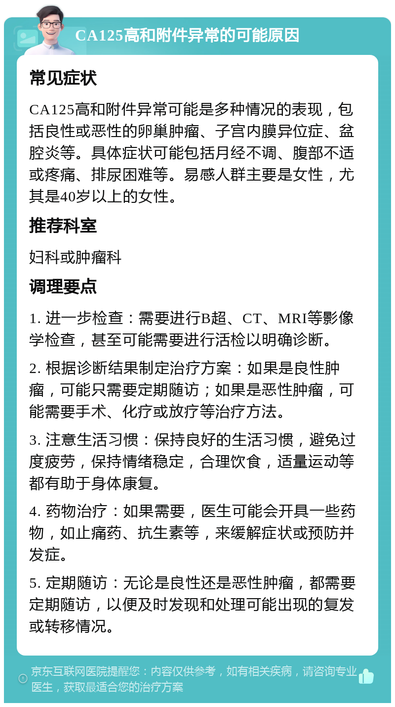 CA125高和附件异常的可能原因 常见症状 CA125高和附件异常可能是多种情况的表现，包括良性或恶性的卵巢肿瘤、子宫内膜异位症、盆腔炎等。具体症状可能包括月经不调、腹部不适或疼痛、排尿困难等。易感人群主要是女性，尤其是40岁以上的女性。 推荐科室 妇科或肿瘤科 调理要点 1. 进一步检查：需要进行B超、CT、MRI等影像学检查，甚至可能需要进行活检以明确诊断。 2. 根据诊断结果制定治疗方案：如果是良性肿瘤，可能只需要定期随访；如果是恶性肿瘤，可能需要手术、化疗或放疗等治疗方法。 3. 注意生活习惯：保持良好的生活习惯，避免过度疲劳，保持情绪稳定，合理饮食，适量运动等都有助于身体康复。 4. 药物治疗：如果需要，医生可能会开具一些药物，如止痛药、抗生素等，来缓解症状或预防并发症。 5. 定期随访：无论是良性还是恶性肿瘤，都需要定期随访，以便及时发现和处理可能出现的复发或转移情况。