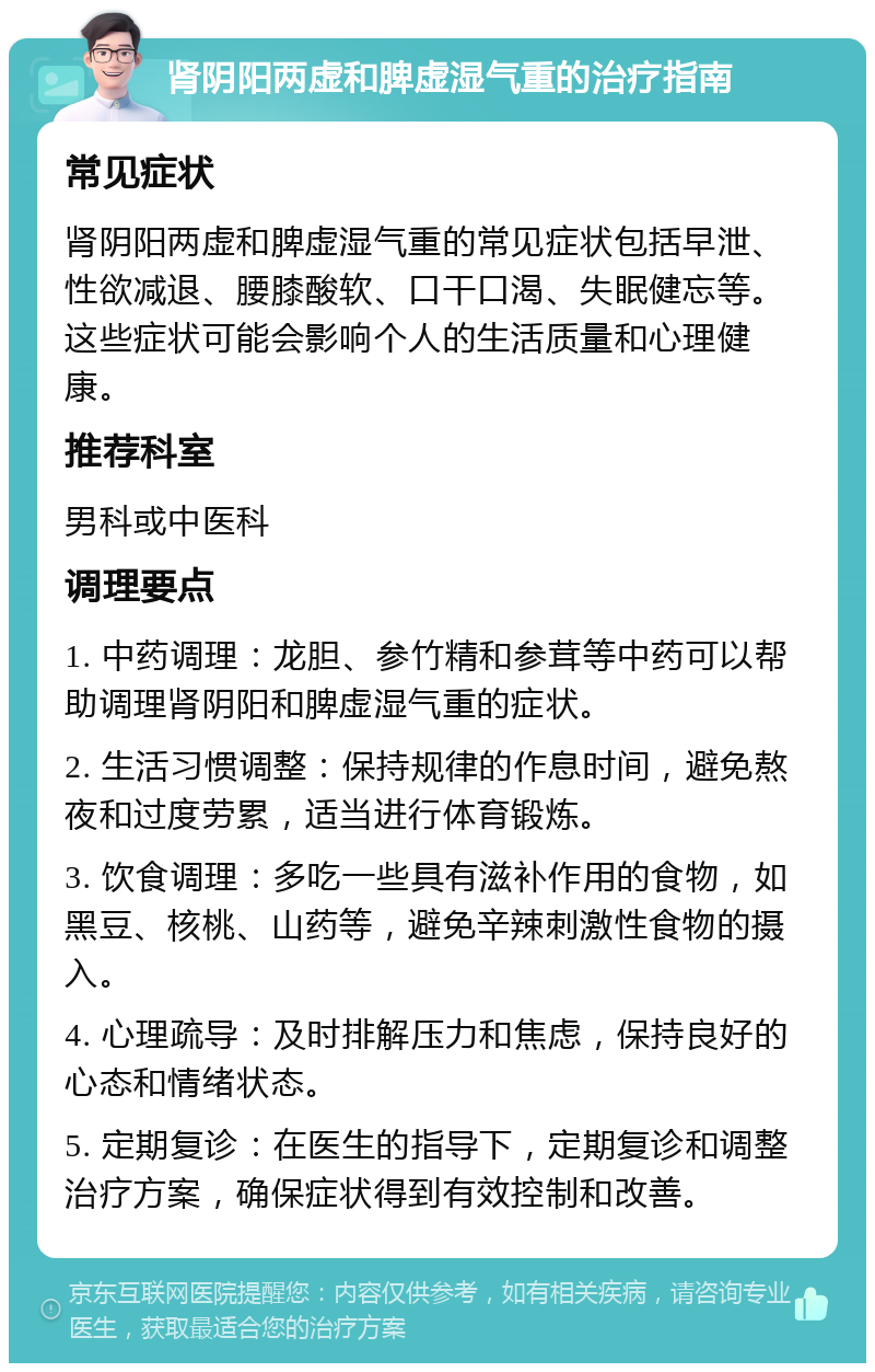 肾阴阳两虚和脾虚湿气重的治疗指南 常见症状 肾阴阳两虚和脾虚湿气重的常见症状包括早泄、性欲减退、腰膝酸软、口干口渴、失眠健忘等。这些症状可能会影响个人的生活质量和心理健康。 推荐科室 男科或中医科 调理要点 1. 中药调理：龙胆、参竹精和参茸等中药可以帮助调理肾阴阳和脾虚湿气重的症状。 2. 生活习惯调整：保持规律的作息时间，避免熬夜和过度劳累，适当进行体育锻炼。 3. 饮食调理：多吃一些具有滋补作用的食物，如黑豆、核桃、山药等，避免辛辣刺激性食物的摄入。 4. 心理疏导：及时排解压力和焦虑，保持良好的心态和情绪状态。 5. 定期复诊：在医生的指导下，定期复诊和调整治疗方案，确保症状得到有效控制和改善。