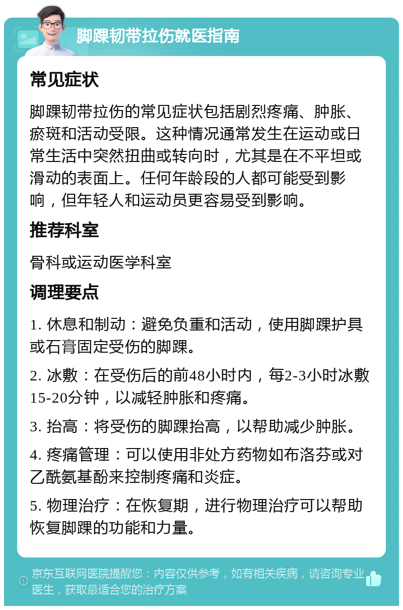 脚踝韧带拉伤就医指南 常见症状 脚踝韧带拉伤的常见症状包括剧烈疼痛、肿胀、瘀斑和活动受限。这种情况通常发生在运动或日常生活中突然扭曲或转向时，尤其是在不平坦或滑动的表面上。任何年龄段的人都可能受到影响，但年轻人和运动员更容易受到影响。 推荐科室 骨科或运动医学科室 调理要点 1. 休息和制动：避免负重和活动，使用脚踝护具或石膏固定受伤的脚踝。 2. 冰敷：在受伤后的前48小时内，每2-3小时冰敷15-20分钟，以减轻肿胀和疼痛。 3. 抬高：将受伤的脚踝抬高，以帮助减少肿胀。 4. 疼痛管理：可以使用非处方药物如布洛芬或对乙酰氨基酚来控制疼痛和炎症。 5. 物理治疗：在恢复期，进行物理治疗可以帮助恢复脚踝的功能和力量。