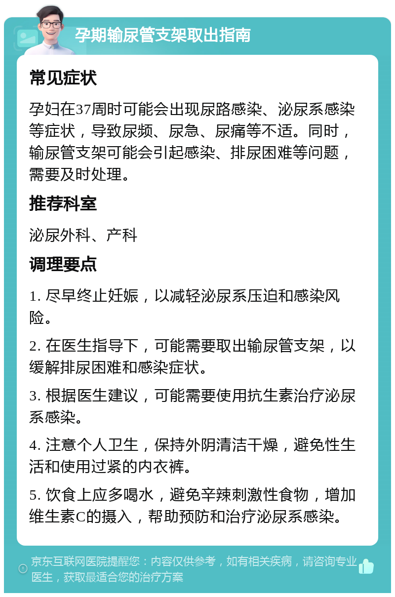 孕期输尿管支架取出指南 常见症状 孕妇在37周时可能会出现尿路感染、泌尿系感染等症状，导致尿频、尿急、尿痛等不适。同时，输尿管支架可能会引起感染、排尿困难等问题，需要及时处理。 推荐科室 泌尿外科、产科 调理要点 1. 尽早终止妊娠，以减轻泌尿系压迫和感染风险。 2. 在医生指导下，可能需要取出输尿管支架，以缓解排尿困难和感染症状。 3. 根据医生建议，可能需要使用抗生素治疗泌尿系感染。 4. 注意个人卫生，保持外阴清洁干燥，避免性生活和使用过紧的内衣裤。 5. 饮食上应多喝水，避免辛辣刺激性食物，增加维生素C的摄入，帮助预防和治疗泌尿系感染。