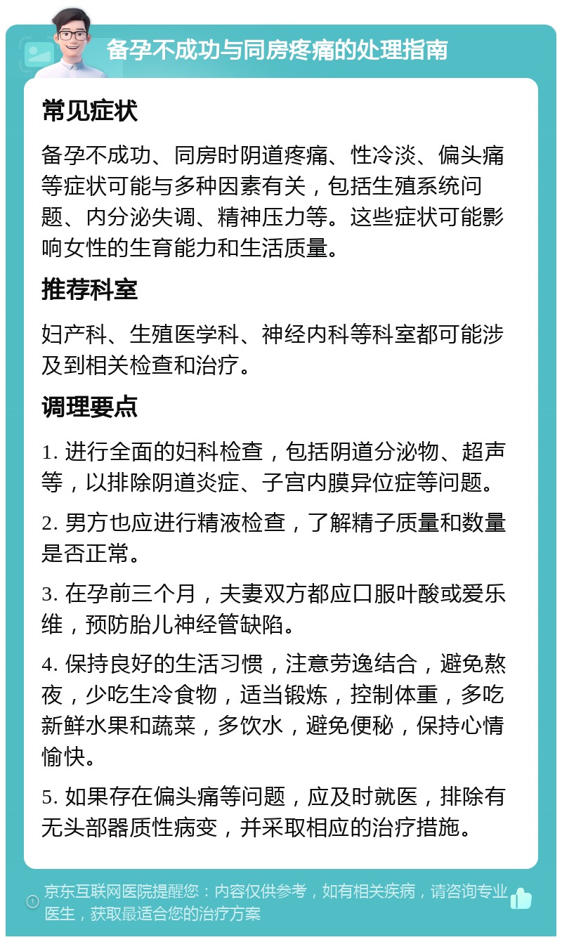 备孕不成功与同房疼痛的处理指南 常见症状 备孕不成功、同房时阴道疼痛、性冷淡、偏头痛等症状可能与多种因素有关，包括生殖系统问题、内分泌失调、精神压力等。这些症状可能影响女性的生育能力和生活质量。 推荐科室 妇产科、生殖医学科、神经内科等科室都可能涉及到相关检查和治疗。 调理要点 1. 进行全面的妇科检查，包括阴道分泌物、超声等，以排除阴道炎症、子宫内膜异位症等问题。 2. 男方也应进行精液检查，了解精子质量和数量是否正常。 3. 在孕前三个月，夫妻双方都应口服叶酸或爱乐维，预防胎儿神经管缺陷。 4. 保持良好的生活习惯，注意劳逸结合，避免熬夜，少吃生冷食物，适当锻炼，控制体重，多吃新鲜水果和蔬菜，多饮水，避免便秘，保持心情愉快。 5. 如果存在偏头痛等问题，应及时就医，排除有无头部器质性病变，并采取相应的治疗措施。