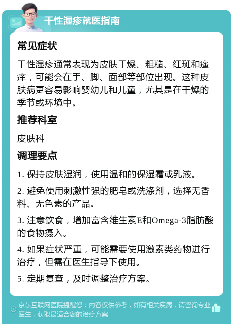 干性湿疹就医指南 常见症状 干性湿疹通常表现为皮肤干燥、粗糙、红斑和瘙痒，可能会在手、脚、面部等部位出现。这种皮肤病更容易影响婴幼儿和儿童，尤其是在干燥的季节或环境中。 推荐科室 皮肤科 调理要点 1. 保持皮肤湿润，使用温和的保湿霜或乳液。 2. 避免使用刺激性强的肥皂或洗涤剂，选择无香料、无色素的产品。 3. 注意饮食，增加富含维生素E和Omega-3脂肪酸的食物摄入。 4. 如果症状严重，可能需要使用激素类药物进行治疗，但需在医生指导下使用。 5. 定期复查，及时调整治疗方案。