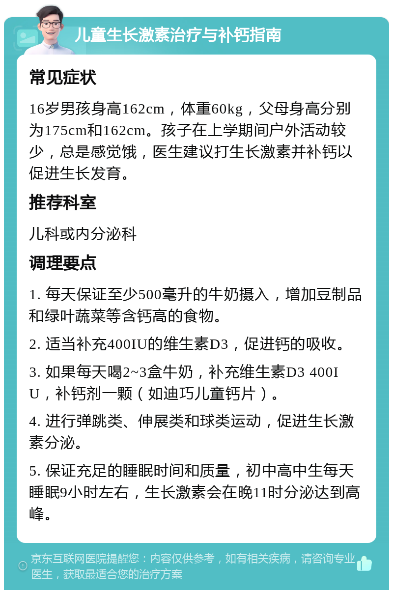 儿童生长激素治疗与补钙指南 常见症状 16岁男孩身高162cm，体重60kg，父母身高分别为175cm和162cm。孩子在上学期间户外活动较少，总是感觉饿，医生建议打生长激素并补钙以促进生长发育。 推荐科室 儿科或内分泌科 调理要点 1. 每天保证至少500毫升的牛奶摄入，增加豆制品和绿叶蔬菜等含钙高的食物。 2. 适当补充400IU的维生素D3，促进钙的吸收。 3. 如果每天喝2~3盒牛奶，补充维生素D3 400IU，补钙剂一颗（如迪巧儿童钙片）。 4. 进行弹跳类、伸展类和球类运动，促进生长激素分泌。 5. 保证充足的睡眠时间和质量，初中高中生每天睡眠9小时左右，生长激素会在晚11时分泌达到高峰。