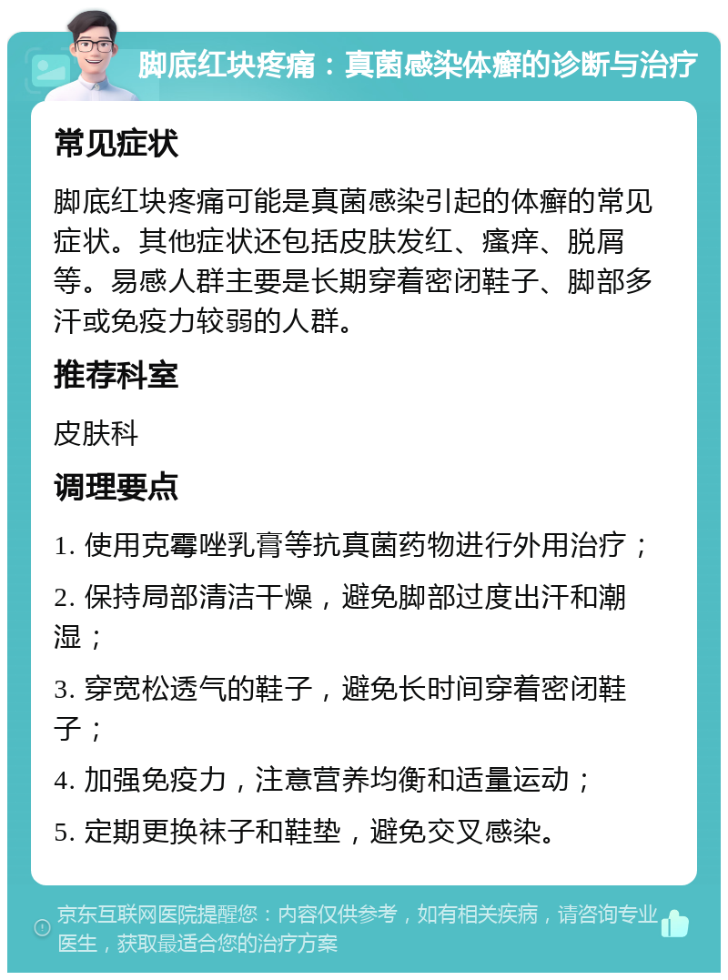 脚底红块疼痛：真菌感染体癣的诊断与治疗 常见症状 脚底红块疼痛可能是真菌感染引起的体癣的常见症状。其他症状还包括皮肤发红、瘙痒、脱屑等。易感人群主要是长期穿着密闭鞋子、脚部多汗或免疫力较弱的人群。 推荐科室 皮肤科 调理要点 1. 使用克霉唑乳膏等抗真菌药物进行外用治疗； 2. 保持局部清洁干燥，避免脚部过度出汗和潮湿； 3. 穿宽松透气的鞋子，避免长时间穿着密闭鞋子； 4. 加强免疫力，注意营养均衡和适量运动； 5. 定期更换袜子和鞋垫，避免交叉感染。