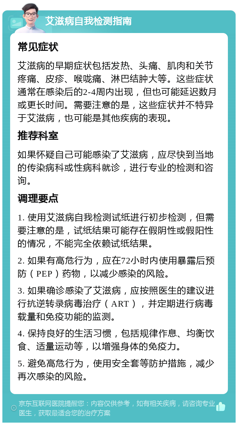 艾滋病自我检测指南 常见症状 艾滋病的早期症状包括发热、头痛、肌肉和关节疼痛、皮疹、喉咙痛、淋巴结肿大等。这些症状通常在感染后的2-4周内出现，但也可能延迟数月或更长时间。需要注意的是，这些症状并不特异于艾滋病，也可能是其他疾病的表现。 推荐科室 如果怀疑自己可能感染了艾滋病，应尽快到当地的传染病科或性病科就诊，进行专业的检测和咨询。 调理要点 1. 使用艾滋病自我检测试纸进行初步检测，但需要注意的是，试纸结果可能存在假阴性或假阳性的情况，不能完全依赖试纸结果。 2. 如果有高危行为，应在72小时内使用暴露后预防（PEP）药物，以减少感染的风险。 3. 如果确诊感染了艾滋病，应按照医生的建议进行抗逆转录病毒治疗（ART），并定期进行病毒载量和免疫功能的监测。 4. 保持良好的生活习惯，包括规律作息、均衡饮食、适量运动等，以增强身体的免疫力。 5. 避免高危行为，使用安全套等防护措施，减少再次感染的风险。