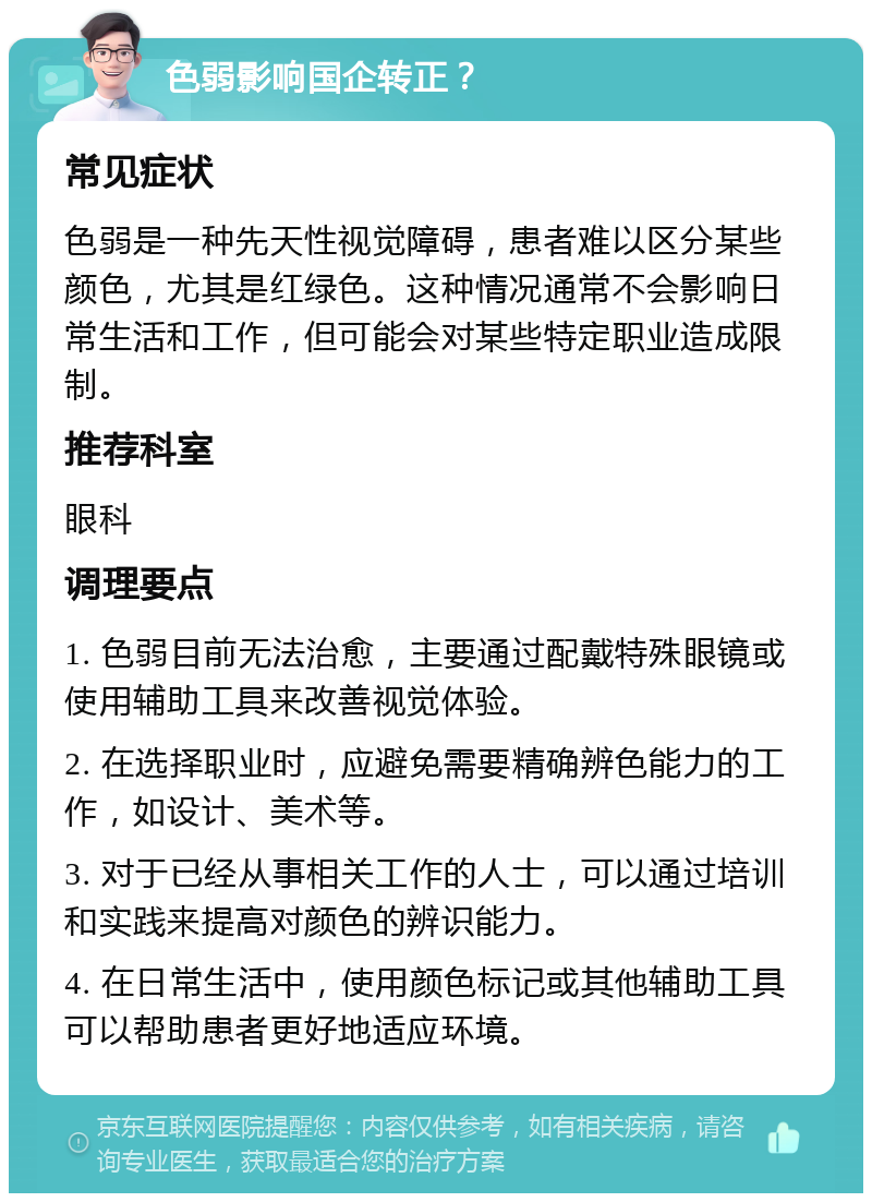 色弱影响国企转正？ 常见症状 色弱是一种先天性视觉障碍，患者难以区分某些颜色，尤其是红绿色。这种情况通常不会影响日常生活和工作，但可能会对某些特定职业造成限制。 推荐科室 眼科 调理要点 1. 色弱目前无法治愈，主要通过配戴特殊眼镜或使用辅助工具来改善视觉体验。 2. 在选择职业时，应避免需要精确辨色能力的工作，如设计、美术等。 3. 对于已经从事相关工作的人士，可以通过培训和实践来提高对颜色的辨识能力。 4. 在日常生活中，使用颜色标记或其他辅助工具可以帮助患者更好地适应环境。