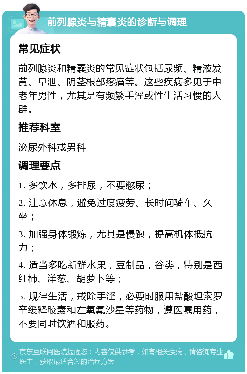 前列腺炎与精囊炎的诊断与调理 常见症状 前列腺炎和精囊炎的常见症状包括尿频、精液发黄、早泄、阴茎根部疼痛等。这些疾病多见于中老年男性，尤其是有频繁手淫或性生活习惯的人群。 推荐科室 泌尿外科或男科 调理要点 1. 多饮水，多排尿，不要憋尿； 2. 注意休息，避免过度疲劳、长时间骑车、久坐； 3. 加强身体锻炼，尤其是慢跑，提高机体抵抗力； 4. 适当多吃新鲜水果，豆制品，谷类，特别是西红柿、洋葱、胡萝卜等； 5. 规律生活，戒除手淫，必要时服用盐酸坦索罗辛缓释胶囊和左氧氟沙星等药物，遵医嘱用药，不要同时饮酒和服药。