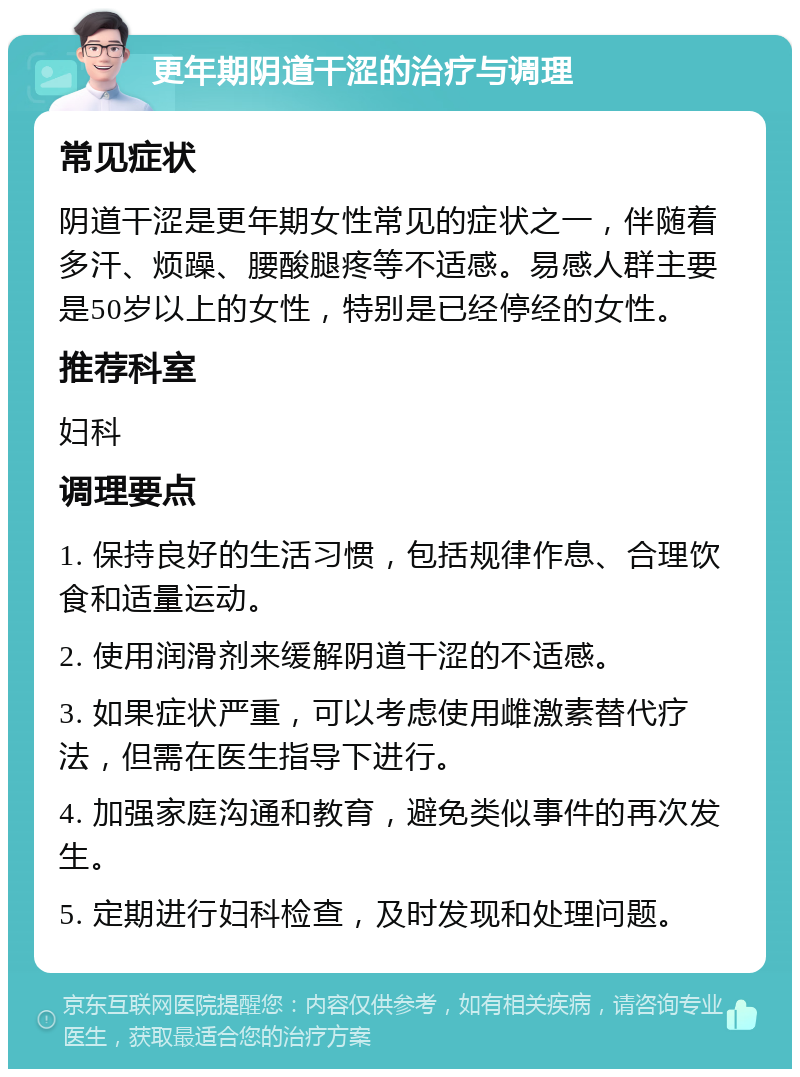 更年期阴道干涩的治疗与调理 常见症状 阴道干涩是更年期女性常见的症状之一，伴随着多汗、烦躁、腰酸腿疼等不适感。易感人群主要是50岁以上的女性，特别是已经停经的女性。 推荐科室 妇科 调理要点 1. 保持良好的生活习惯，包括规律作息、合理饮食和适量运动。 2. 使用润滑剂来缓解阴道干涩的不适感。 3. 如果症状严重，可以考虑使用雌激素替代疗法，但需在医生指导下进行。 4. 加强家庭沟通和教育，避免类似事件的再次发生。 5. 定期进行妇科检查，及时发现和处理问题。