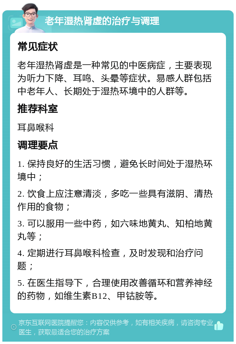 老年湿热肾虚的治疗与调理 常见症状 老年湿热肾虚是一种常见的中医病症，主要表现为听力下降、耳鸣、头晕等症状。易感人群包括中老年人、长期处于湿热环境中的人群等。 推荐科室 耳鼻喉科 调理要点 1. 保持良好的生活习惯，避免长时间处于湿热环境中； 2. 饮食上应注意清淡，多吃一些具有滋阴、清热作用的食物； 3. 可以服用一些中药，如六味地黄丸、知柏地黄丸等； 4. 定期进行耳鼻喉科检查，及时发现和治疗问题； 5. 在医生指导下，合理使用改善循环和营养神经的药物，如维生素B12、甲钴胺等。