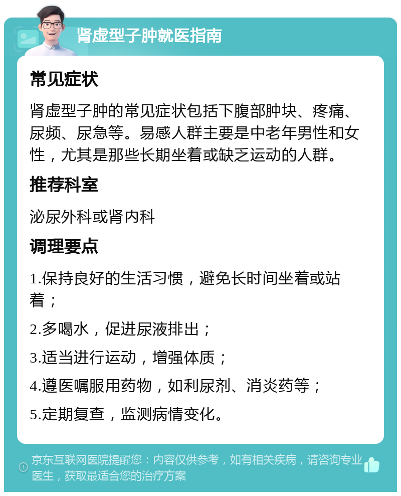 肾虚型子肿就医指南 常见症状 肾虚型子肿的常见症状包括下腹部肿块、疼痛、尿频、尿急等。易感人群主要是中老年男性和女性，尤其是那些长期坐着或缺乏运动的人群。 推荐科室 泌尿外科或肾内科 调理要点 1.保持良好的生活习惯，避免长时间坐着或站着； 2.多喝水，促进尿液排出； 3.适当进行运动，增强体质； 4.遵医嘱服用药物，如利尿剂、消炎药等； 5.定期复查，监测病情变化。