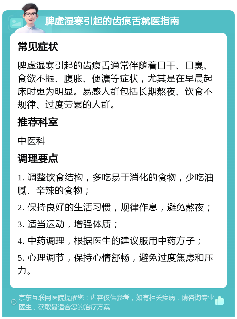 脾虚湿寒引起的齿痕舌就医指南 常见症状 脾虚湿寒引起的齿痕舌通常伴随着口干、口臭、食欲不振、腹胀、便溏等症状，尤其是在早晨起床时更为明显。易感人群包括长期熬夜、饮食不规律、过度劳累的人群。 推荐科室 中医科 调理要点 1. 调整饮食结构，多吃易于消化的食物，少吃油腻、辛辣的食物； 2. 保持良好的生活习惯，规律作息，避免熬夜； 3. 适当运动，增强体质； 4. 中药调理，根据医生的建议服用中药方子； 5. 心理调节，保持心情舒畅，避免过度焦虑和压力。