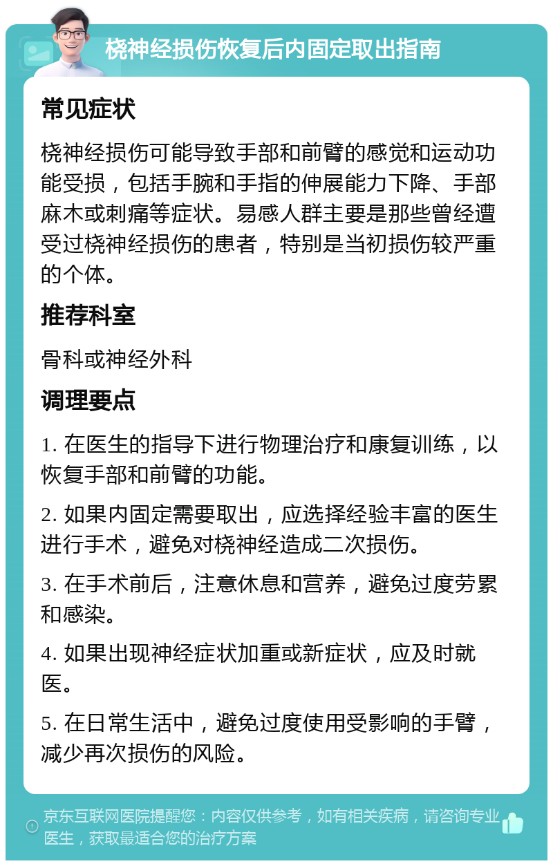 桡神经损伤恢复后内固定取出指南 常见症状 桡神经损伤可能导致手部和前臂的感觉和运动功能受损，包括手腕和手指的伸展能力下降、手部麻木或刺痛等症状。易感人群主要是那些曾经遭受过桡神经损伤的患者，特别是当初损伤较严重的个体。 推荐科室 骨科或神经外科 调理要点 1. 在医生的指导下进行物理治疗和康复训练，以恢复手部和前臂的功能。 2. 如果内固定需要取出，应选择经验丰富的医生进行手术，避免对桡神经造成二次损伤。 3. 在手术前后，注意休息和营养，避免过度劳累和感染。 4. 如果出现神经症状加重或新症状，应及时就医。 5. 在日常生活中，避免过度使用受影响的手臂，减少再次损伤的风险。