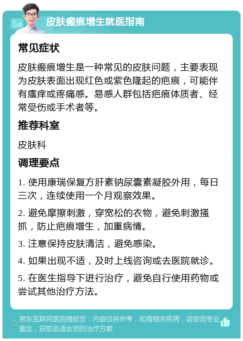 皮肤瘢痕增生就医指南 常见症状 皮肤瘢痕增生是一种常见的皮肤问题，主要表现为皮肤表面出现红色或紫色隆起的疤痕，可能伴有瘙痒或疼痛感。易感人群包括疤痕体质者、经常受伤或手术者等。 推荐科室 皮肤科 调理要点 1. 使用康瑞保复方肝素钠尿囊素凝胶外用，每日三次，连续使用一个月观察效果。 2. 避免摩擦刺激，穿宽松的衣物，避免刺激搔抓，防止疤痕增生，加重病情。 3. 注意保持皮肤清洁，避免感染。 4. 如果出现不适，及时上线咨询或去医院就诊。 5. 在医生指导下进行治疗，避免自行使用药物或尝试其他治疗方法。