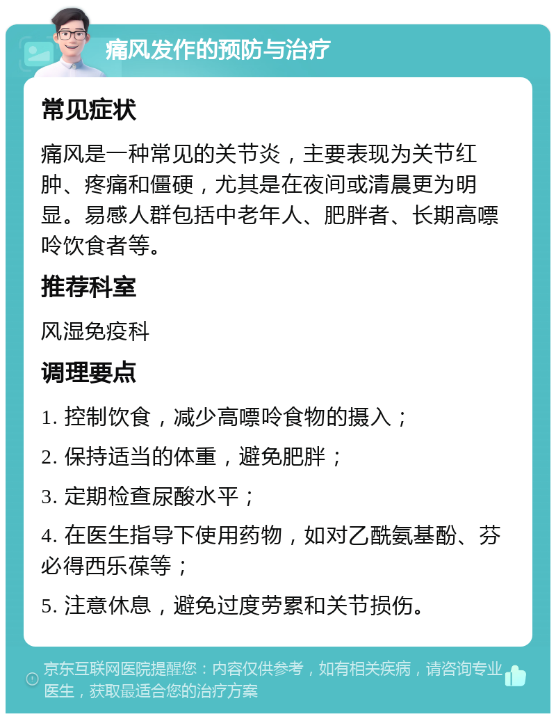 痛风发作的预防与治疗 常见症状 痛风是一种常见的关节炎，主要表现为关节红肿、疼痛和僵硬，尤其是在夜间或清晨更为明显。易感人群包括中老年人、肥胖者、长期高嘌呤饮食者等。 推荐科室 风湿免疫科 调理要点 1. 控制饮食，减少高嘌呤食物的摄入； 2. 保持适当的体重，避免肥胖； 3. 定期检查尿酸水平； 4. 在医生指导下使用药物，如对乙酰氨基酚、芬必得西乐葆等； 5. 注意休息，避免过度劳累和关节损伤。