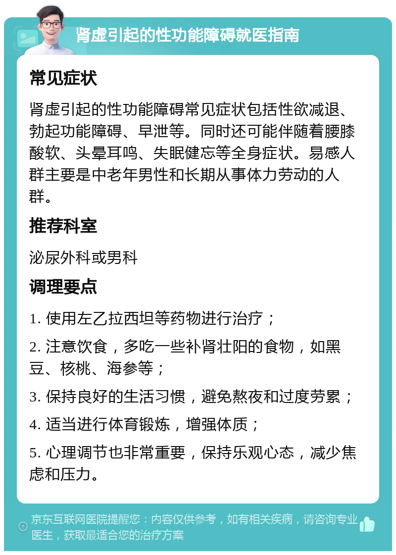 肾虚引起的性功能障碍就医指南 常见症状 肾虚引起的性功能障碍常见症状包括性欲减退、勃起功能障碍、早泄等。同时还可能伴随着腰膝酸软、头晕耳鸣、失眠健忘等全身症状。易感人群主要是中老年男性和长期从事体力劳动的人群。 推荐科室 泌尿外科或男科 调理要点 1. 使用左乙拉西坦等药物进行治疗； 2. 注意饮食，多吃一些补肾壮阳的食物，如黑豆、核桃、海参等； 3. 保持良好的生活习惯，避免熬夜和过度劳累； 4. 适当进行体育锻炼，增强体质； 5. 心理调节也非常重要，保持乐观心态，减少焦虑和压力。