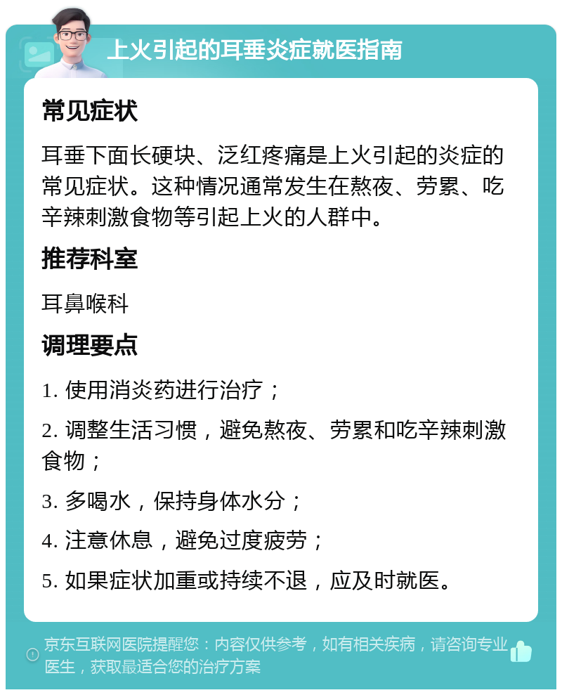 上火引起的耳垂炎症就医指南 常见症状 耳垂下面长硬块、泛红疼痛是上火引起的炎症的常见症状。这种情况通常发生在熬夜、劳累、吃辛辣刺激食物等引起上火的人群中。 推荐科室 耳鼻喉科 调理要点 1. 使用消炎药进行治疗； 2. 调整生活习惯，避免熬夜、劳累和吃辛辣刺激食物； 3. 多喝水，保持身体水分； 4. 注意休息，避免过度疲劳； 5. 如果症状加重或持续不退，应及时就医。