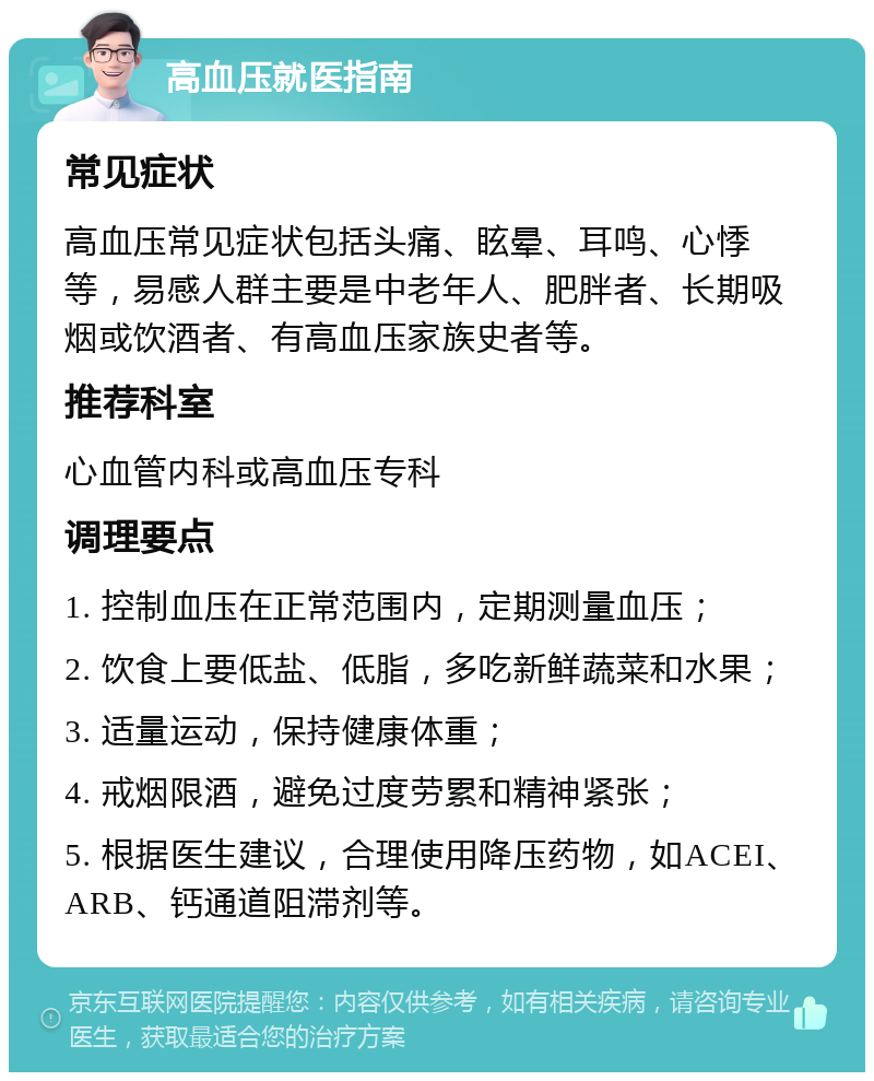 高血压就医指南 常见症状 高血压常见症状包括头痛、眩晕、耳鸣、心悸等，易感人群主要是中老年人、肥胖者、长期吸烟或饮酒者、有高血压家族史者等。 推荐科室 心血管内科或高血压专科 调理要点 1. 控制血压在正常范围内，定期测量血压； 2. 饮食上要低盐、低脂，多吃新鲜蔬菜和水果； 3. 适量运动，保持健康体重； 4. 戒烟限酒，避免过度劳累和精神紧张； 5. 根据医生建议，合理使用降压药物，如ACEI、ARB、钙通道阻滞剂等。