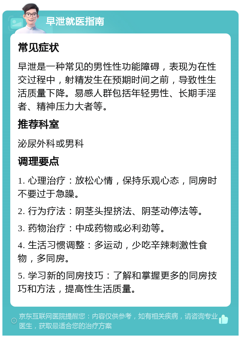 早泄就医指南 常见症状 早泄是一种常见的男性性功能障碍，表现为在性交过程中，射精发生在预期时间之前，导致性生活质量下降。易感人群包括年轻男性、长期手淫者、精神压力大者等。 推荐科室 泌尿外科或男科 调理要点 1. 心理治疗：放松心情，保持乐观心态，同房时不要过于急躁。 2. 行为疗法：阴茎头捏挤法、阴茎动停法等。 3. 药物治疗：中成药物或必利劲等。 4. 生活习惯调整：多运动，少吃辛辣刺激性食物，多同房。 5. 学习新的同房技巧：了解和掌握更多的同房技巧和方法，提高性生活质量。