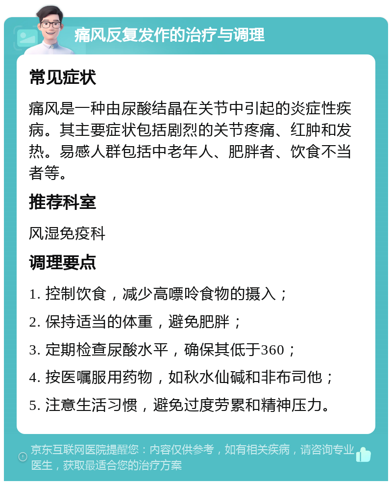 痛风反复发作的治疗与调理 常见症状 痛风是一种由尿酸结晶在关节中引起的炎症性疾病。其主要症状包括剧烈的关节疼痛、红肿和发热。易感人群包括中老年人、肥胖者、饮食不当者等。 推荐科室 风湿免疫科 调理要点 1. 控制饮食，减少高嘌呤食物的摄入； 2. 保持适当的体重，避免肥胖； 3. 定期检查尿酸水平，确保其低于360； 4. 按医嘱服用药物，如秋水仙碱和非布司他； 5. 注意生活习惯，避免过度劳累和精神压力。