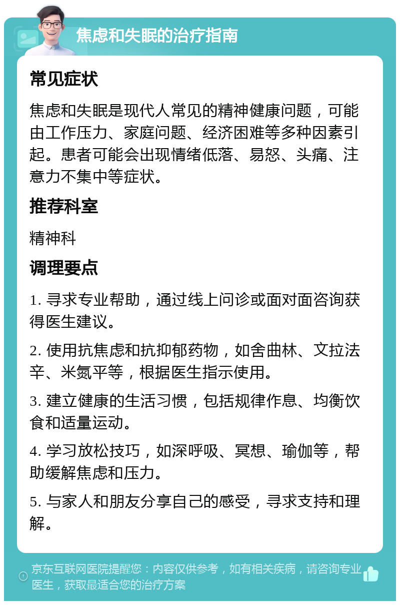 焦虑和失眠的治疗指南 常见症状 焦虑和失眠是现代人常见的精神健康问题，可能由工作压力、家庭问题、经济困难等多种因素引起。患者可能会出现情绪低落、易怒、头痛、注意力不集中等症状。 推荐科室 精神科 调理要点 1. 寻求专业帮助，通过线上问诊或面对面咨询获得医生建议。 2. 使用抗焦虑和抗抑郁药物，如舍曲林、文拉法辛、米氮平等，根据医生指示使用。 3. 建立健康的生活习惯，包括规律作息、均衡饮食和适量运动。 4. 学习放松技巧，如深呼吸、冥想、瑜伽等，帮助缓解焦虑和压力。 5. 与家人和朋友分享自己的感受，寻求支持和理解。