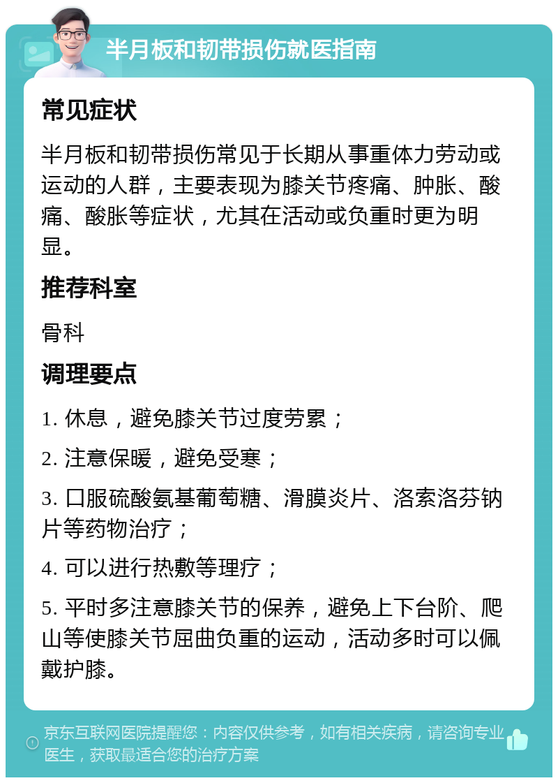 半月板和韧带损伤就医指南 常见症状 半月板和韧带损伤常见于长期从事重体力劳动或运动的人群，主要表现为膝关节疼痛、肿胀、酸痛、酸胀等症状，尤其在活动或负重时更为明显。 推荐科室 骨科 调理要点 1. 休息，避免膝关节过度劳累； 2. 注意保暖，避免受寒； 3. 口服硫酸氨基葡萄糖、滑膜炎片、洛索洛芬钠片等药物治疗； 4. 可以进行热敷等理疗； 5. 平时多注意膝关节的保养，避免上下台阶、爬山等使膝关节屈曲负重的运动，活动多时可以佩戴护膝。